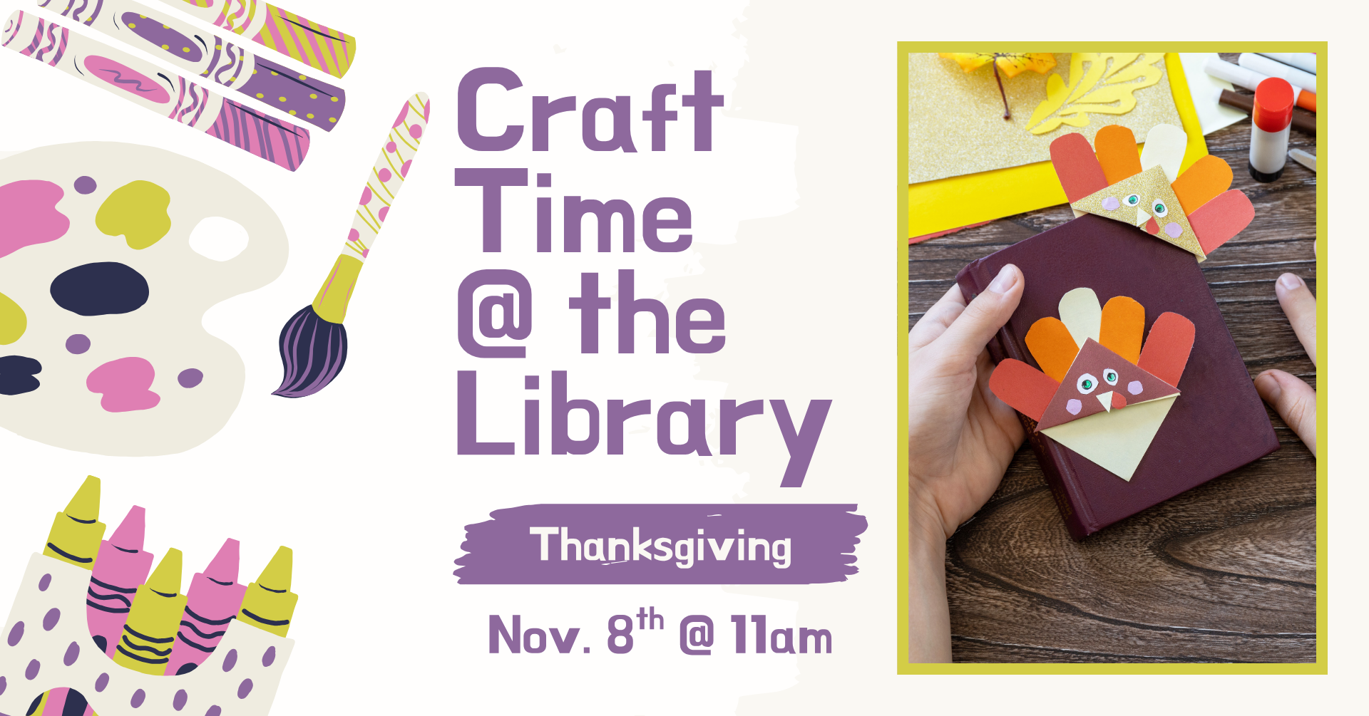Clipart of multiple crafting supplies on the left side of the image. There is a fall image of someone crafting a Thanksgiving turkey corner bookmark. There is text that says: 'Craft time @ the library, Thanksgiving Craft, November 8th @ 11am.'
