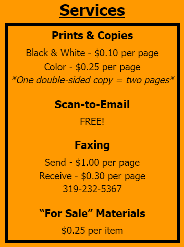 Services: Prints & Copies Black & White - $0.10 per page Color - $0.25 per page *One double-sided copy = two pages* Scan-to-Email FREE! Faxing Send - $1.00 per page Receive - $0.30 per page 319-232-5367. “For Sale” Materials $0.25 per item