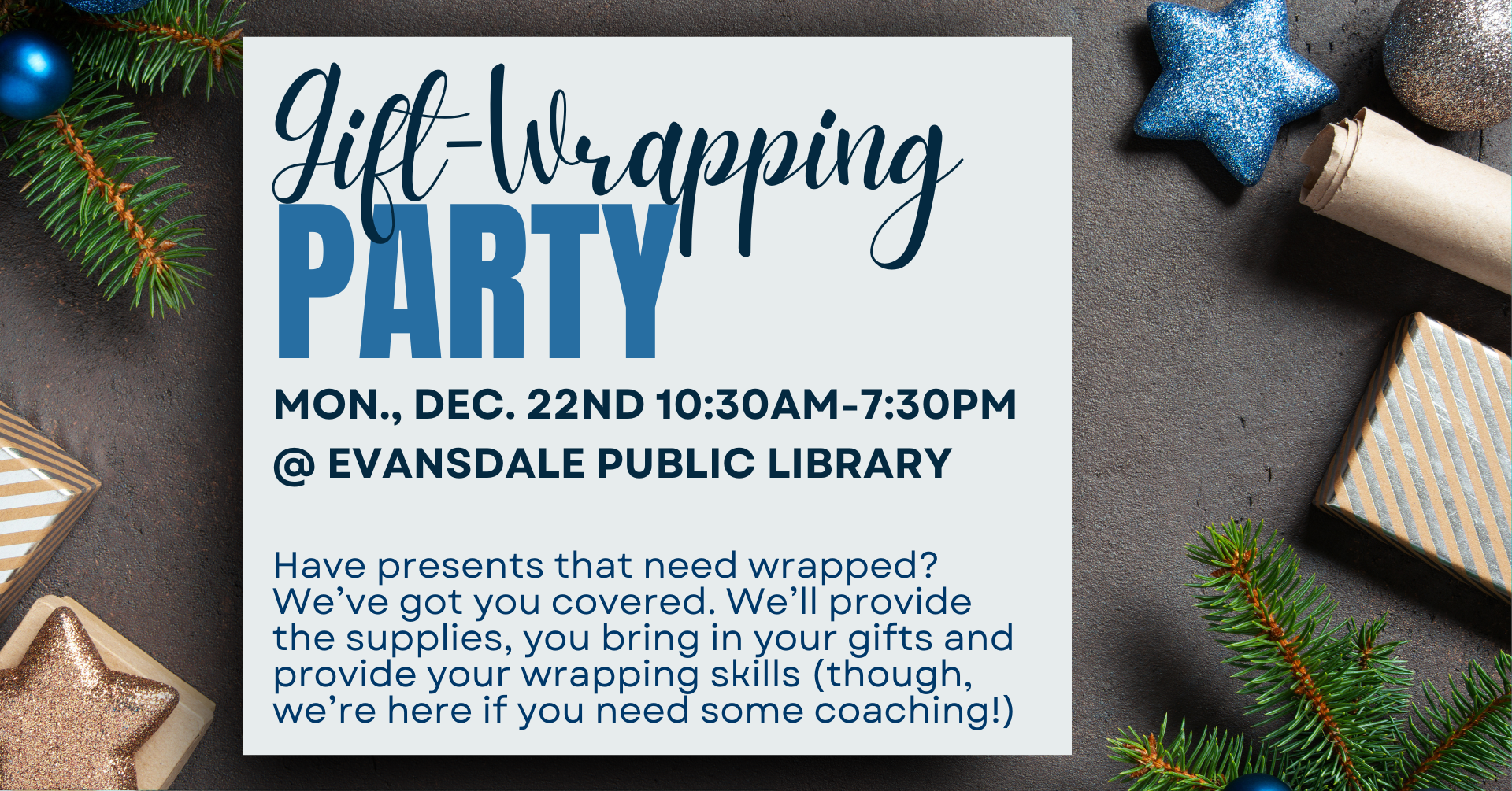 The image has a blue-and-gold theme, with pine needle limbs and wrapped presents and glittery ornaments around the border on a dark gray background. In the middle of the image is a box of text that says: 'Gift-Wrapping Party. Monday, December 22nd 10:30am-7:30pm, at Evansdale Public Library. Have presents that need wrapped? We've got you covered. We'll provide the supplies, you bring in your gifts and provide your wrapping skills (though, we're here if you need some coaching!)'.