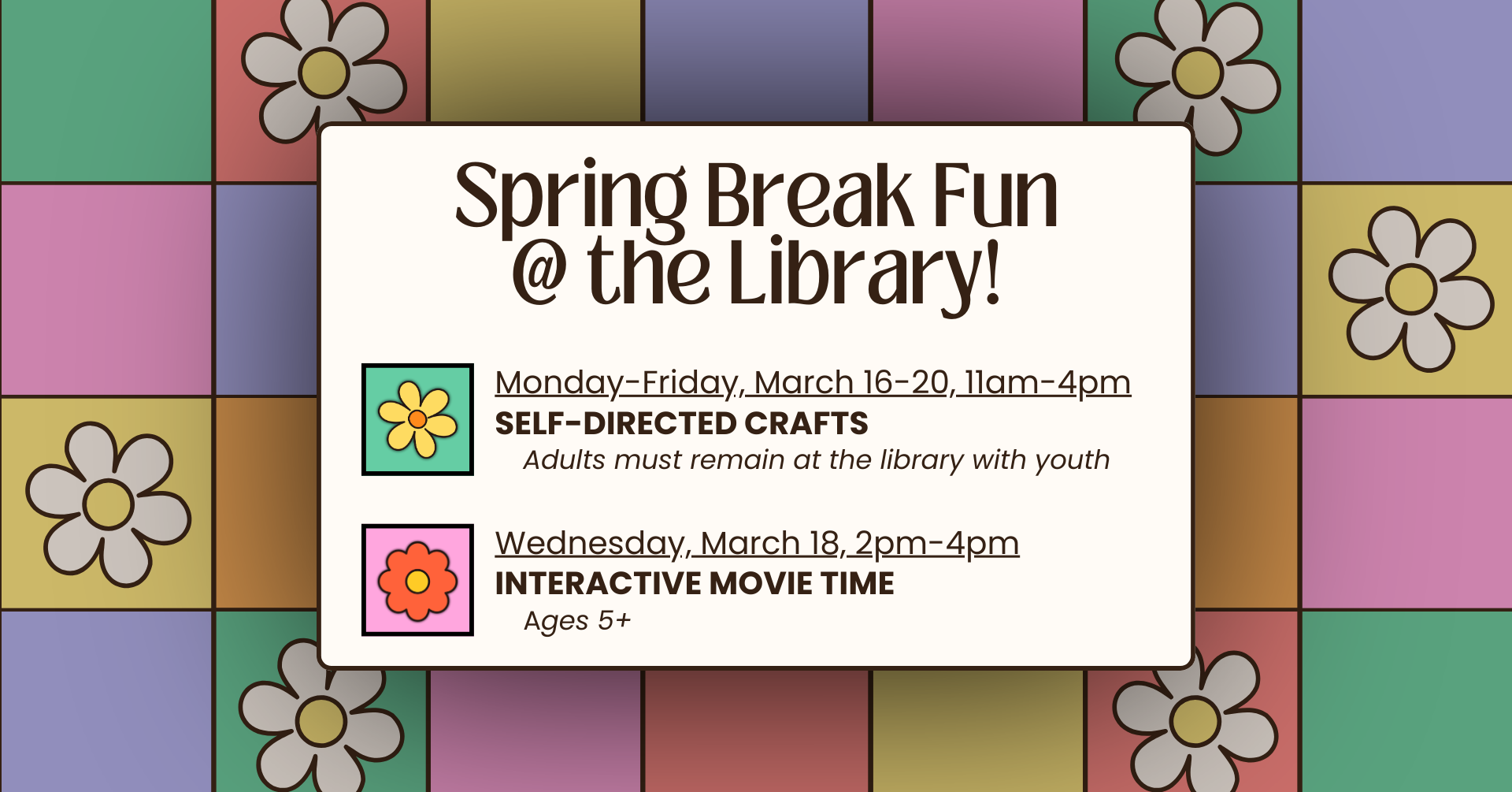 Against a colorful retro floral patchwork background is information for fun activities for youth during Spring Break at the library. Events include: Monday-Friday, March 16-20, 11am-4pm are Self-Directed Crafts (Adults must remain at the library with youth) and Wednesday, March 18, 2pm-4pm is an Interactive Movie Time (Ages 5 and up).