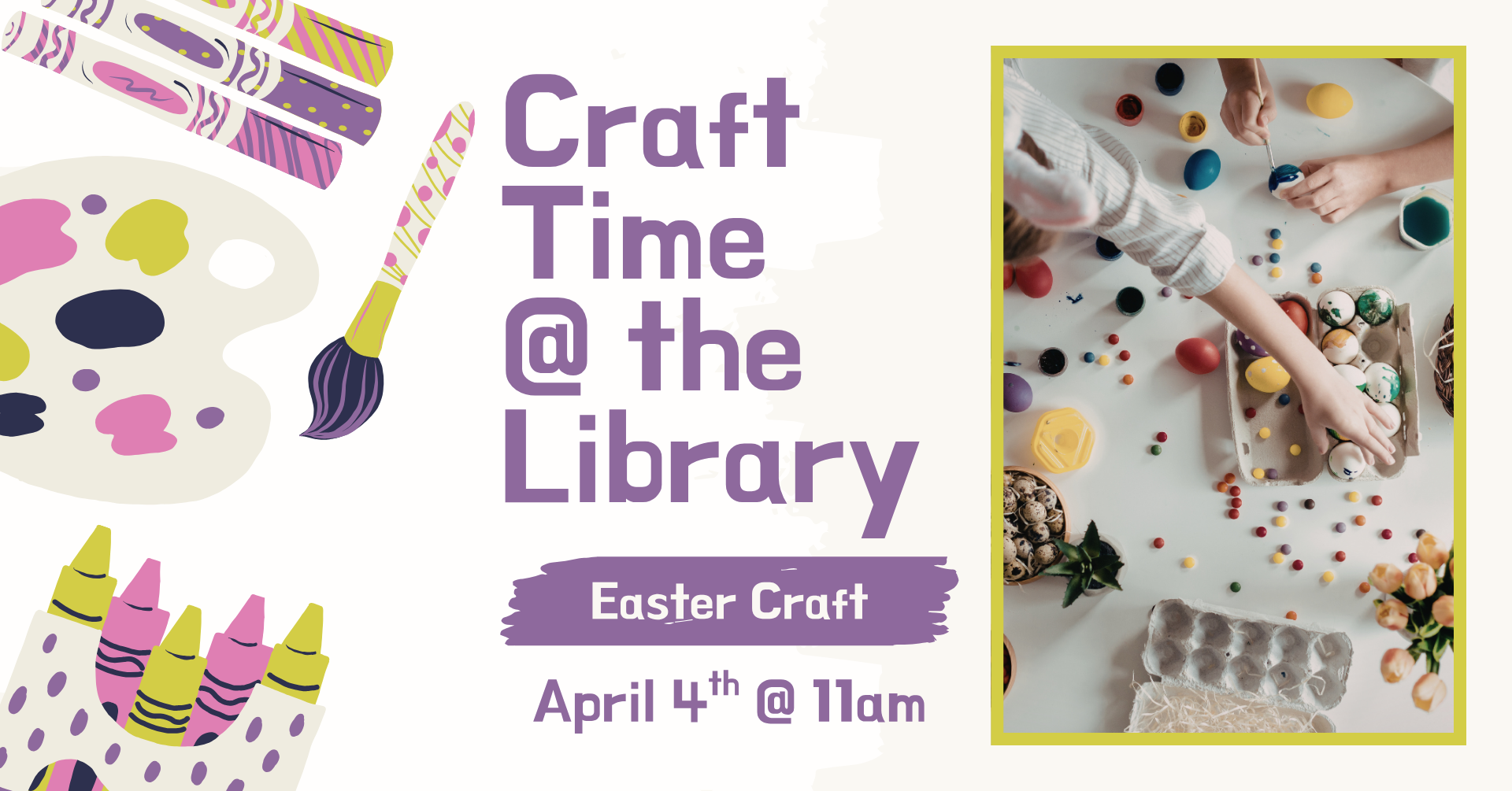 Clipart of multiple crafting supplies on the left side of the image. On the right is a stock image on the right of an aerial view of people decorating Easter eggs. Text says: 'Craft time @ the library, Easter Craft, April 4th @ 11am.'