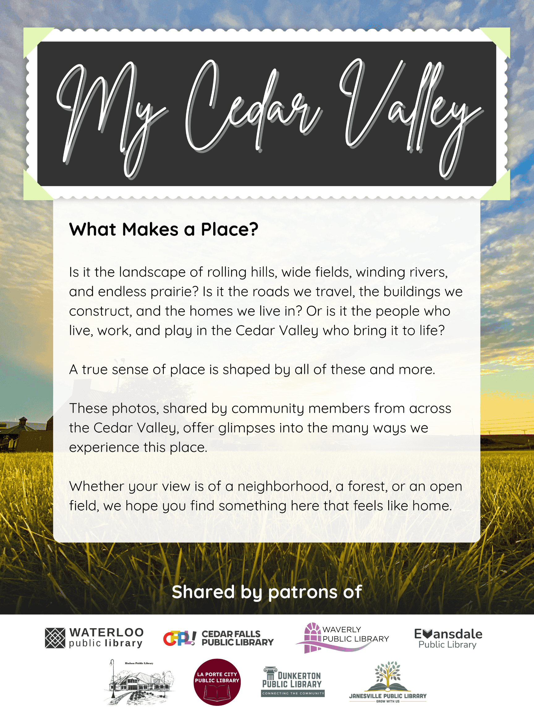 Text: 'My Cedar Valley. What Makes a Place? Is it the landscape of rolling hills, wide fields, winding rivers, and endless prairie? Is it the roads we travel, the buildings we construct, and the homes we live in? Or is it the people who live, work, and play in the Cedar Valley who bring it to life? A true sense of place is shaped by all of these and more. These photos, shared by community members from across the Cedar Valley, offer glimpses into the many ways we experience this place. Whether your view is of a neighborhood, a forest, or an open field, we hope you find something here that feels like home.' This project is shared by patrons of the following public libraries: Waterloo, Cedar Falls, Waverly, Evansdale, Hudson, La Porte City, Dunkerton, and Janesville.