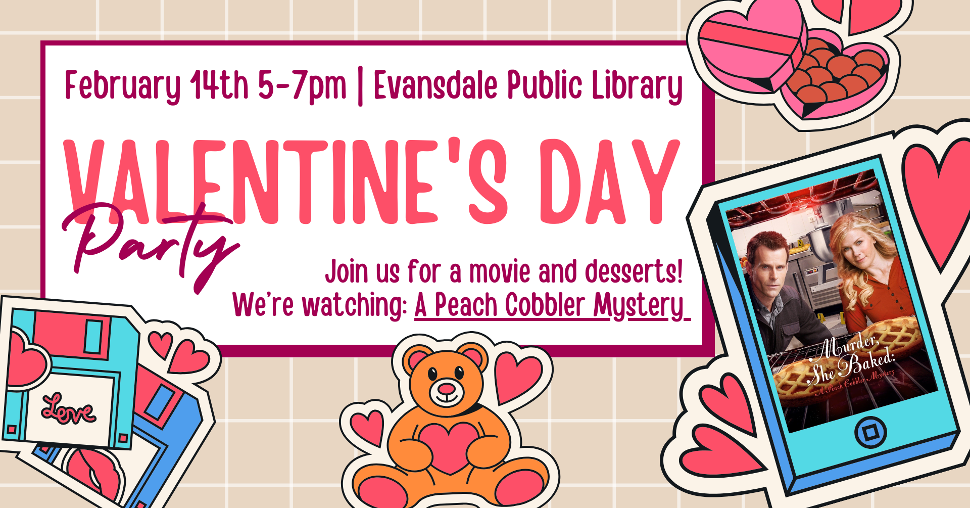 February 14th 5-7pm | Evansdale Public Library. Valentine's Day Party. Join us for a movie and desserts! We're watching "A Peach Cobbler Mystery."