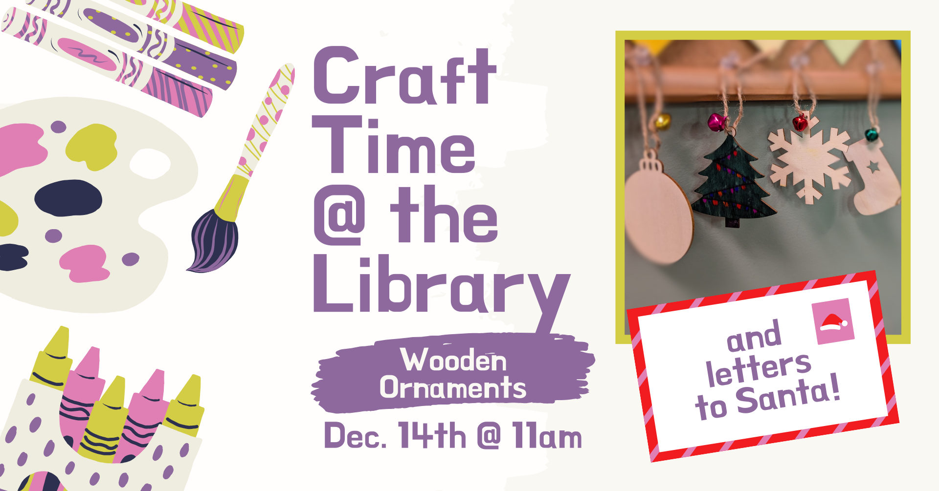 Clipart of crafting supplies. There is an image of four wooden ornaments (a tradition sphere, a Christmas tree, a snowflake, and a stocking) hanging against a wall. There is text that says: 'Craft time @ the library, wooden ornaments, December 14th 11am.' There is also a mailing envelope in the bottom right corner with a red and pink striped border and a Santa hat stamp that has the words 'and letters to Santa' written on the envelope.